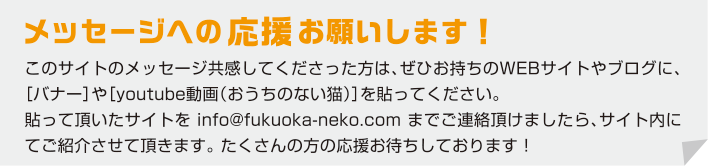 メッセージへの 応援 お願いします！このサイトのメッセージ共感してくださった方は、ぜひお持ちのWEBサイトやブログに、［バナー］や［youtube動画（おうちのない猫）］を貼ってください。
貼って頂いたサイトを info@fukuoka-neko.com までご連絡頂けましたら、サイト内にてご紹介させて頂きます。 たくさんの方の応援お待ちしております！